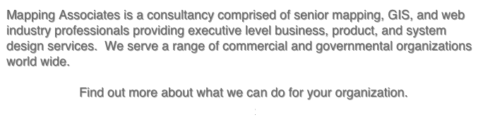 Mapping Associates is a consultancy comprised of senior mapping, GIS, and web industry professionals providing executive level business, product, and system design services.  We serve a range of commercial and governmental organizations world wide.  

Find out more about what we can do for your organization. 
>>>